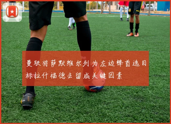 曼联将萨默维尔列为左边锋首选目标拉什福德去留成关键因素