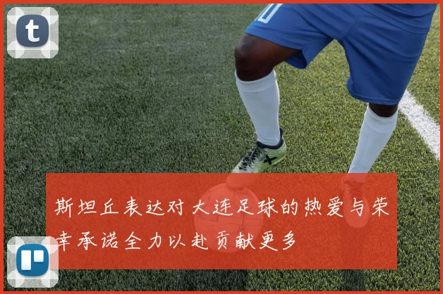 斯坦丘表达对大连足球的热爱与荣幸承诺全力以赴贡献更多