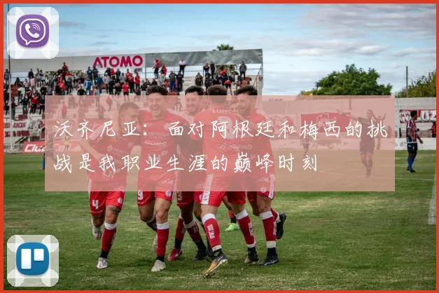 沃齐尼亚：面对阿根廷和梅西的挑战是我职业生涯的巅峰时刻