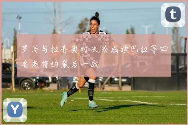 罗马与拉齐奥对决或成迪巴拉等四名老将的最后一战