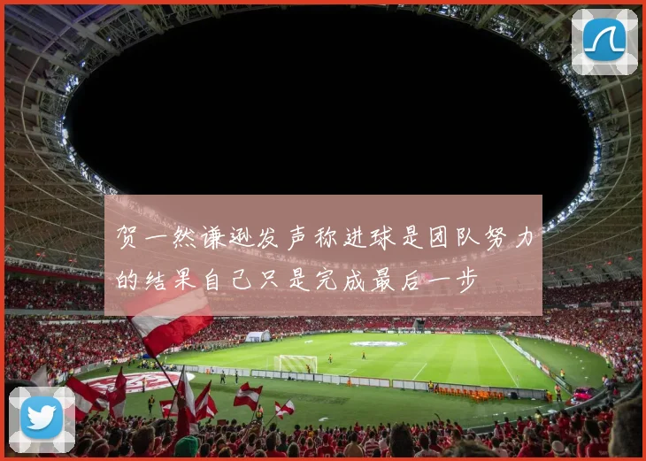 贺一然谦逊发声称进球是团队努力的结果自己只是完成最后一步
