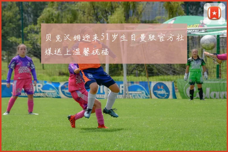 贝克汉姆迎来51岁生日曼联官方社媒送上温馨祝福