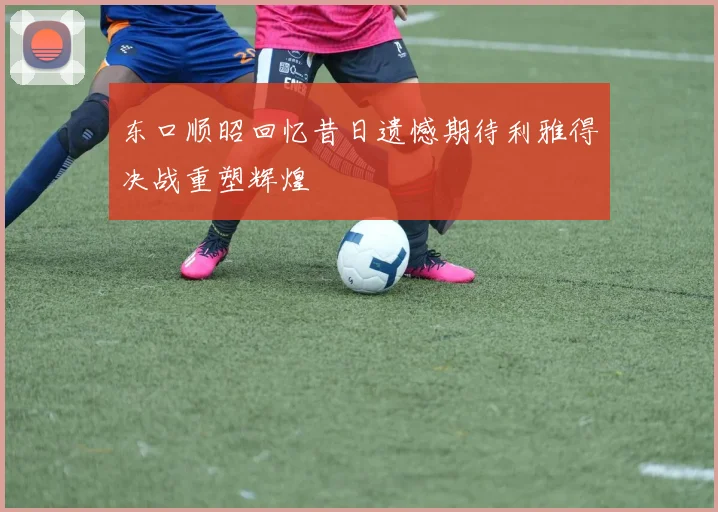 东口顺昭回忆昔日遗憾期待利雅得决战重塑辉煌