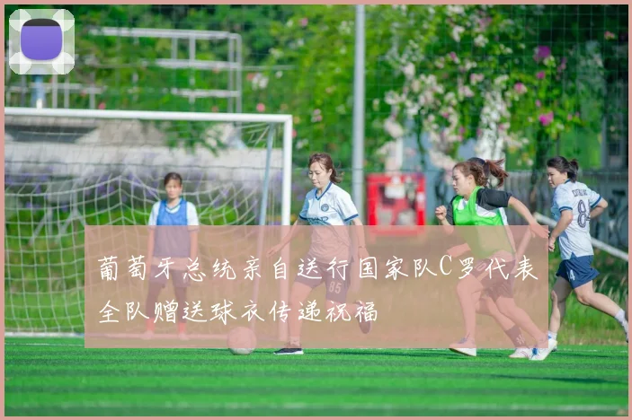 葡萄牙总统亲自送行国家队C罗代表全队赠送球衣传递祝福
