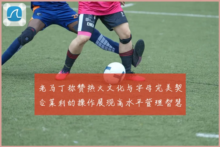 老马丁称赞热火文化与字母完美契合莱利的操作展现高水平管理智慧