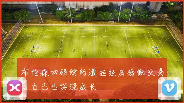 布伦森回顾续约遭拒经历感慨交易后自己已实现成长