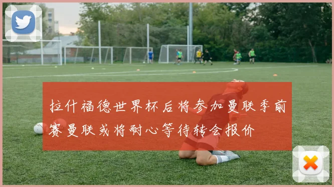 拉什福德世界杯后将参加曼联季前赛曼联或将耐心等待转会报价