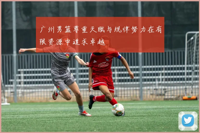 广州男篮尊重天赋与规律努力在有限资源中追求卓越