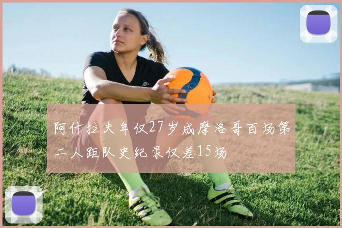 阿什拉夫年仅27岁成摩洛哥百场第二人距队史纪录仅差15场