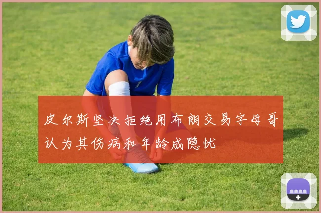 皮尔斯坚决拒绝用布朗交易字母哥认为其伤病和年龄成隐忧