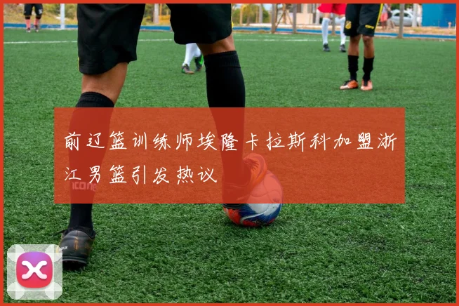 前辽篮训练师埃隆卡拉斯科加盟浙江男篮引发热议