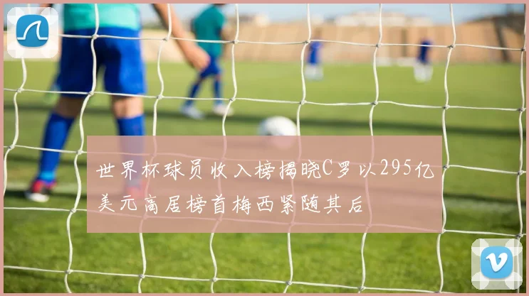 世界杯球员收入榜揭晓C罗以295亿美元高居榜首梅西紧随其后