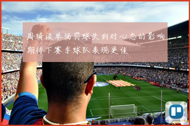 周琦谈单场罚球失利对心态的影响期待下赛季球队表现更佳