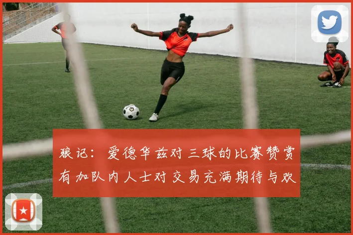 狼记：爱德华兹对三球的比赛赞赏有加队内人士对交易充满期待与欢欣