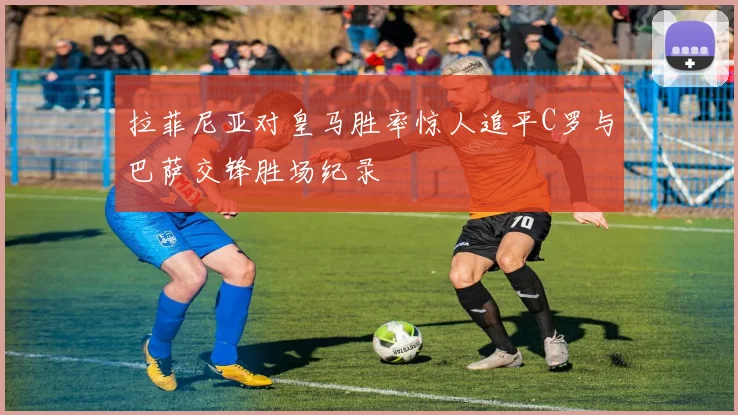 拉菲尼亚对皇马胜率惊人追平C罗与巴萨交锋胜场纪录