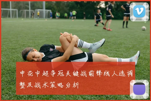 申花中超争冠关键战前锋线人选调整及战术策略分析