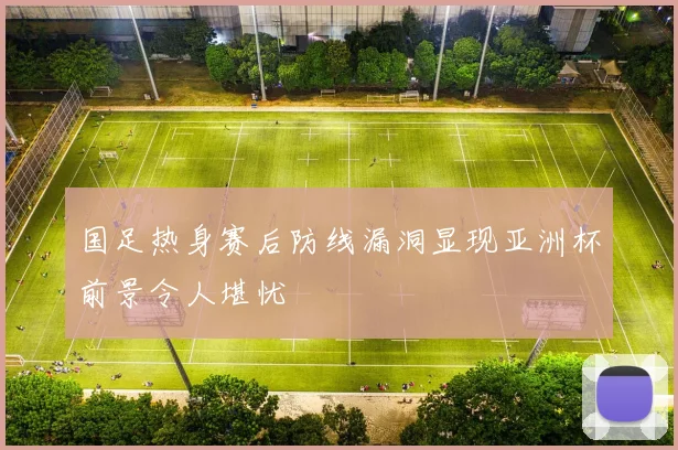 国足热身赛后防线漏洞显现亚洲杯前景令人堪忧