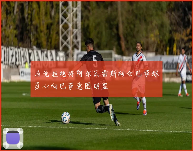 马竞拒绝将阿尔瓦雷斯转会巴萨球员心向巴萨意图明显