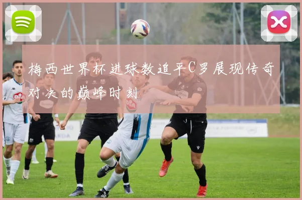 梅西世界杯进球数追平C罗展现传奇对决的巅峰时刻