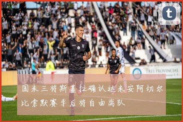 国米三将斯基拉确认达米安阿切尔比索默赛季后将自由离队