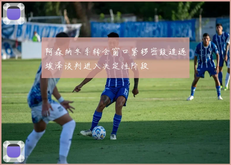 阿森纳冬季转会窗口紧锣密鼓追逐埃泽谈判进入决定性阶段