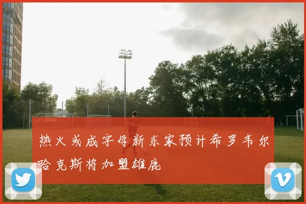 热火或成字母新东家预计希罗韦尔哈克斯将加盟雄鹿
