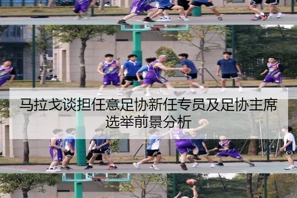 马拉戈谈担任意足协新任专员及足协主席选举前景分析